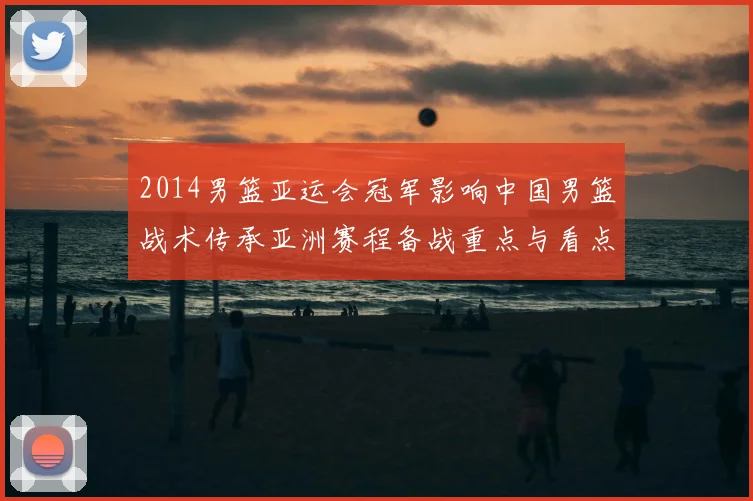 2014男篮亚运会冠军影响中国男篮战术传承亚洲赛程备战重点与看点