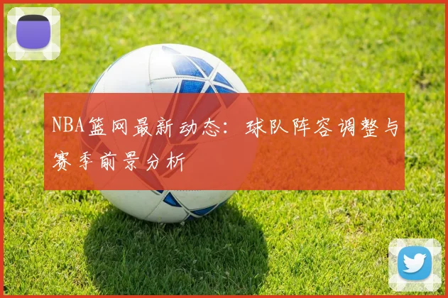NBA篮网最新动态：球队阵容调整与赛季前景分析