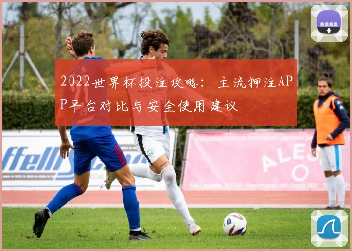 2022世界杯投注攻略：主流押注APP平台对比与安全使用建议