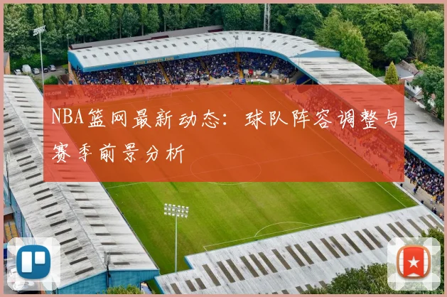 NBA篮网最新动态：球队阵容调整与赛季前景分析