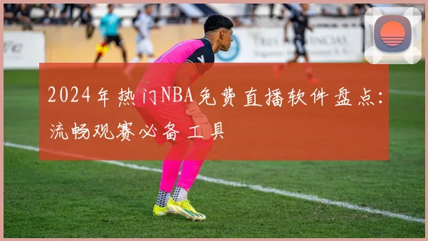 2024年热门NBA免费直播软件盘点：流畅观赛必备工具